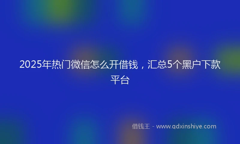 2025年热门微信怎么开借钱，汇总5个黑户下款平台