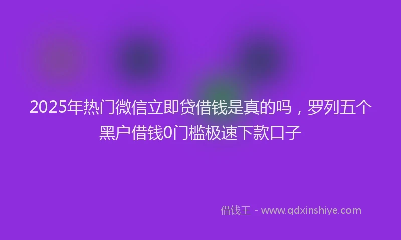 2025年热门微信立即贷借钱是真的吗，罗列五个黑户借钱0门槛极速下款口子