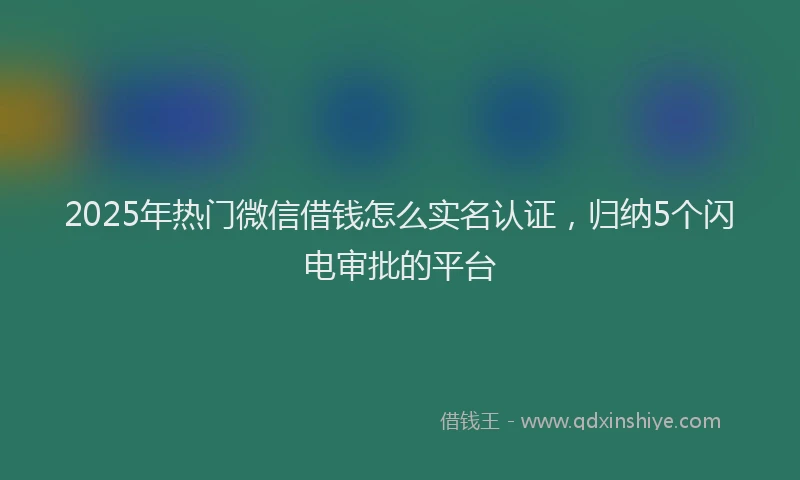 2025年热门微信借钱怎么实名认证，归纳5个闪电审批的平台