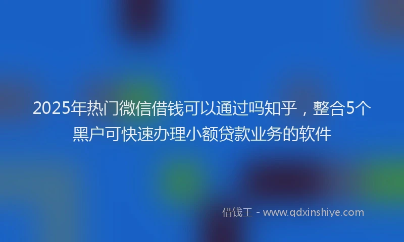 2025年热门微信借钱可以通过吗知乎，整合5个黑户可快速办理小额贷款业务的软件
