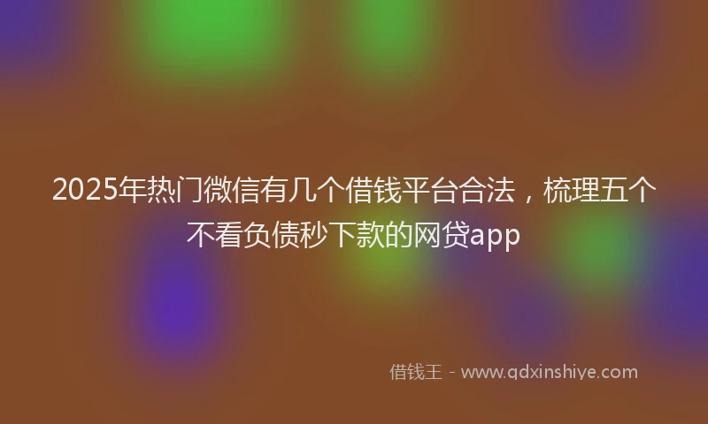 2025年热门微信有几个借钱平台合法，梳理五个不看负债秒下款的网贷app