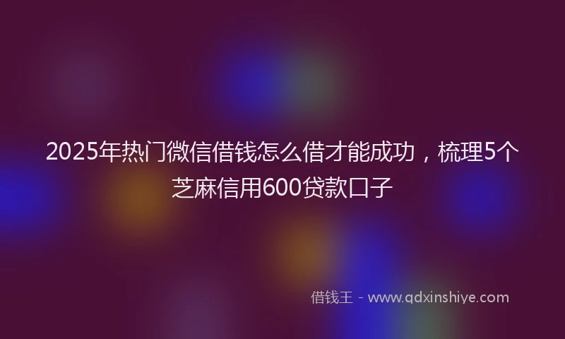 2025年热门微信借钱怎么借才能成功，梳理5个芝麻信用600贷款口子