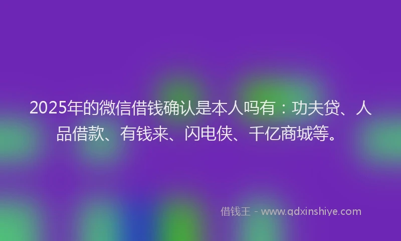 2025年的微信借钱确认是本人吗有：功夫贷、人品借款、有钱来、闪电侠、千亿商城等。