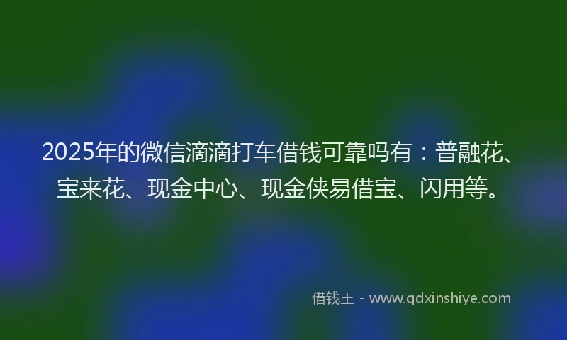2025年的微信滴滴打车借钱可靠吗有：普融花、宝来花、现金中心、现金侠易借宝、闪用等。