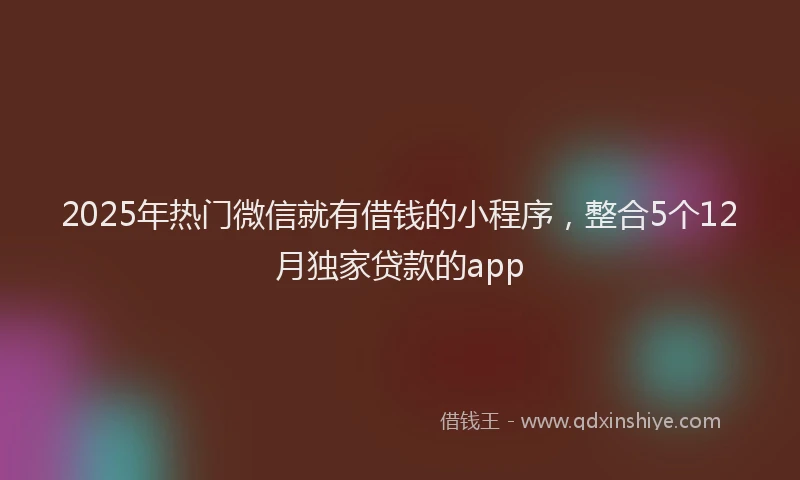 2025年热门微信就有借钱的小程序，整合5个12月独家贷款的app