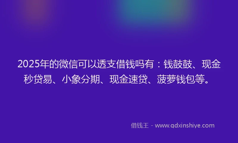 2025年的微信可以透支借钱吗有：钱鼓鼓、现金秒贷易、小象分期、现金速贷、菠萝钱包等。