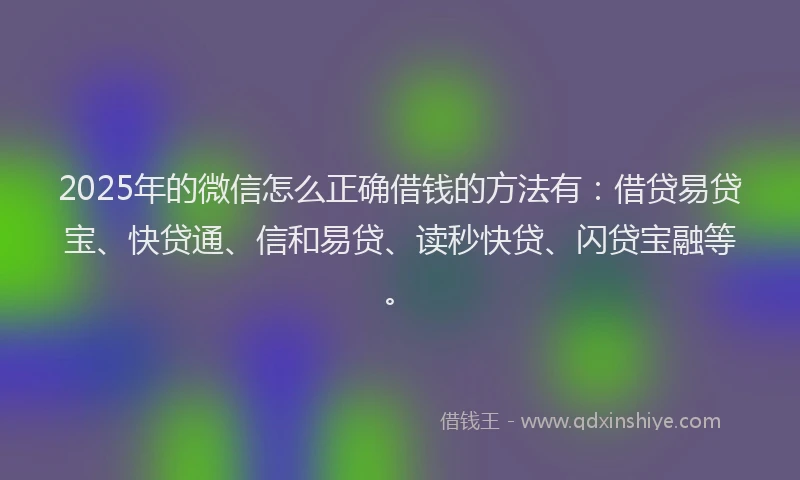 2025年的微信怎么正确借钱的方法有：借贷易贷宝、快贷通、信和易贷、读秒快贷、闪贷宝融等。