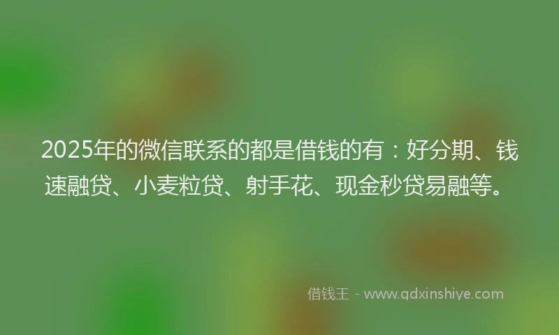 2025年的微信联系的都是借钱的有：好分期、钱速融贷、小麦粒贷、射手花、现金秒贷易融等。