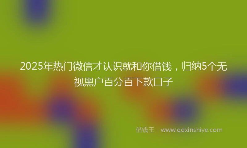 2025年热门微信才认识就和你借钱，归纳5个无视黑户百分百下款口子