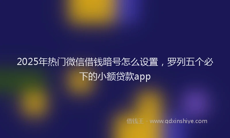 2025年热门微信借钱暗号怎么设置，罗列五个必下的小额贷款app
