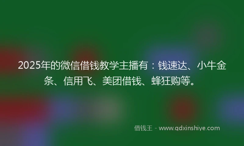 2025年的微信借钱教学主播有：钱速达、小牛金条、信用飞、美团借钱、蜂狂购等。