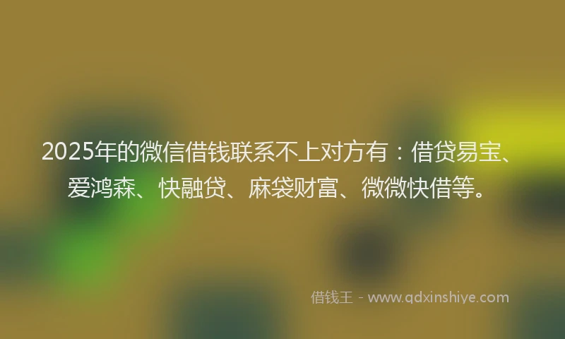 2025年的微信借钱联系不上对方有：借贷易宝、爱鸿森、快融贷、麻袋财富、微微快借等。