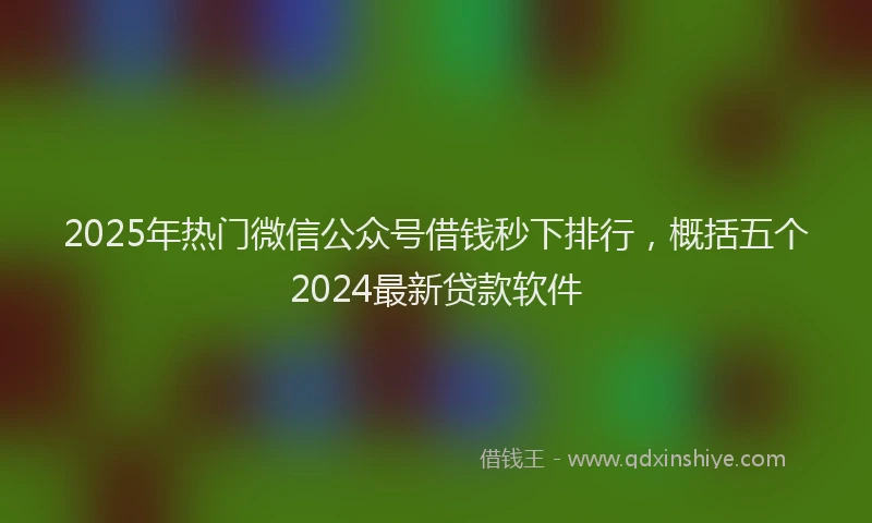 2025年热门微信公众号借钱秒下排行，概括五个2024最新贷款软件
