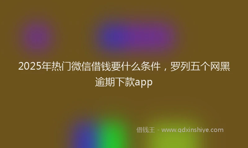 2025年热门微信借钱要什么条件，罗列五个网黑逾期下款app