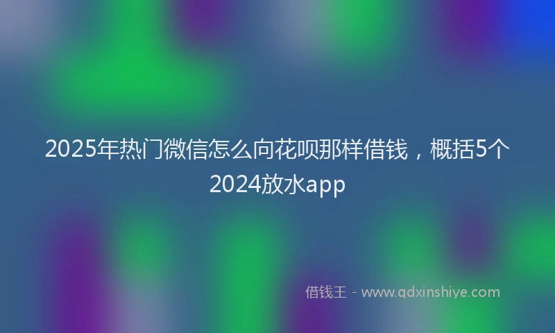 2025年热门微信怎么向花呗那样借钱，概括5个2024放水app