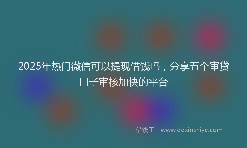 2025年热门微信可以提现借钱吗，分享五个审贷口子审核加快的平台