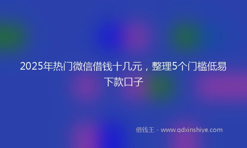 2025年热门微信借钱十几元，整理5个门槛低易下款口子