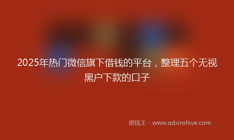 2025年热门微信旗下借钱的平台，整理五个无视黑户下款的口子