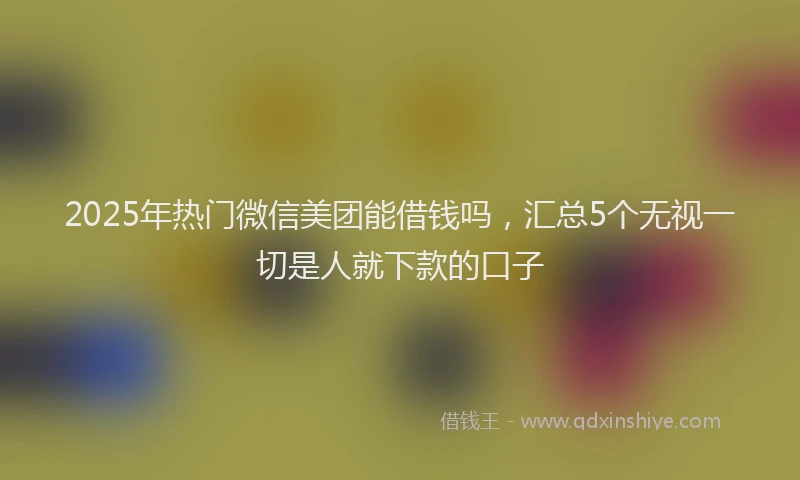 2025年热门微信美团能借钱吗，汇总5个无视一切是人就下款的口子