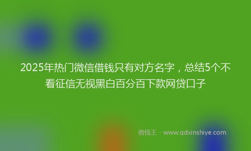 2025年热门微信借钱只有对方名字，总结5个不看征信无视黑白百分百下款网贷口子
