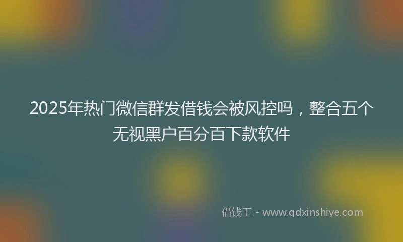 2025年热门微信群发借钱会被风控吗，整合五个无视黑户百分百下款软件