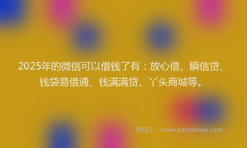 2025年的微信可以借钱了有：放心借、瞬信贷、钱袋易借通、钱满满贷、丫头商城等。