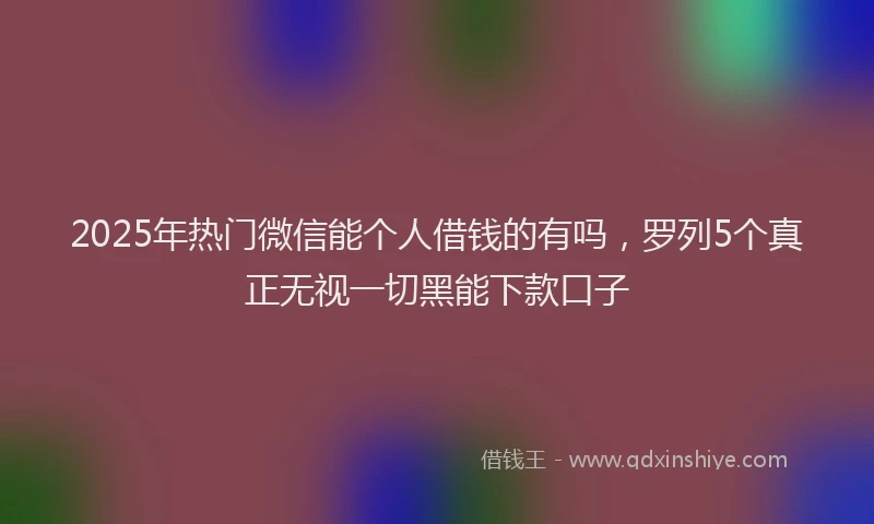 2025年热门微信能个人借钱的有吗，罗列5个真正无视一切黑能下款口子