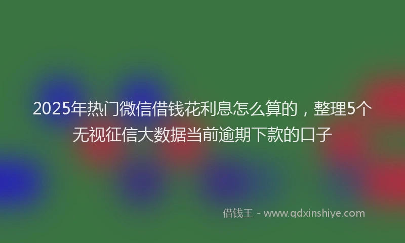 2025年热门微信借钱花利息怎么算的，整理5个无视征信大数据当前逾期下款的口子