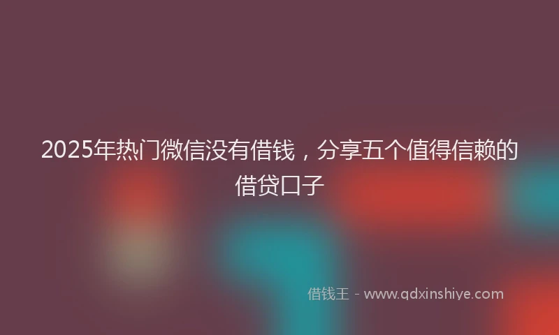 2025年热门微信没有借钱，分享五个值得信赖的借贷口子