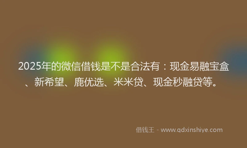 2025年的微信借钱是不是合法有：现金易融宝盒、新希望、鹿优选、米米贷、现金秒融贷等。