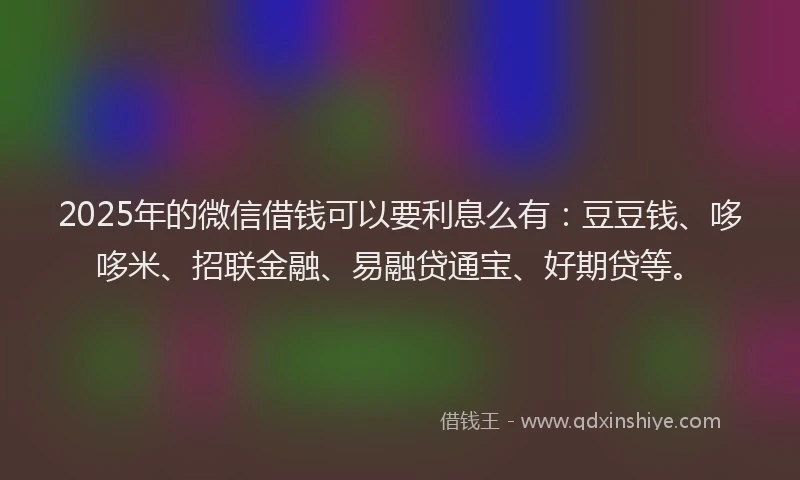 2025年的微信借钱可以要利息么有：豆豆钱、哆哆米、招联金融、易融贷通宝、好期贷等。