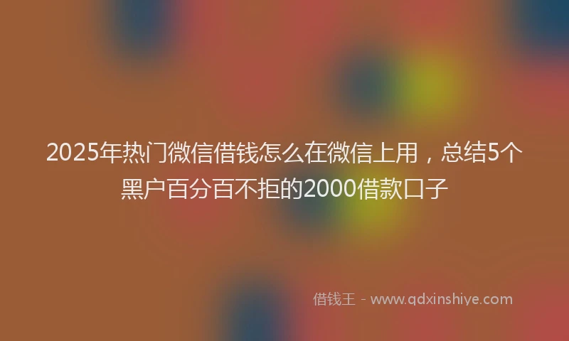 2025年热门微信借钱怎么在微信上用，总结5个黑户百分百不拒的2000借款口子