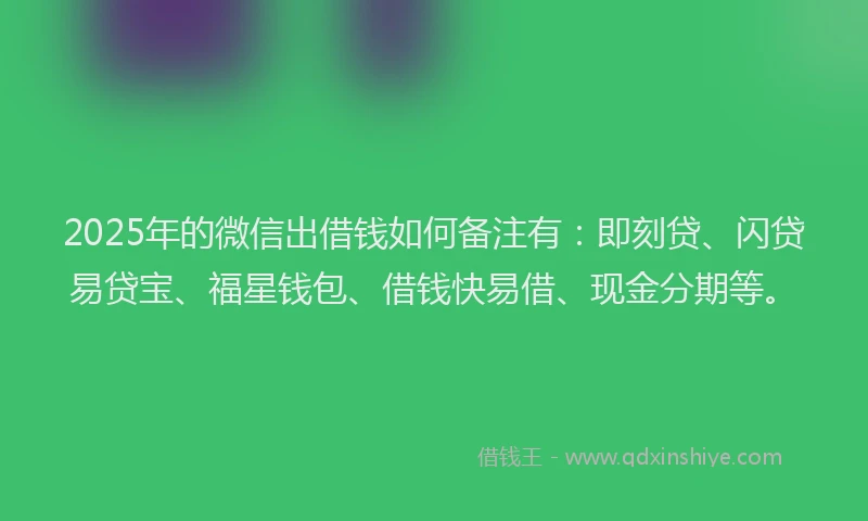 2025年的微信出借钱如何备注有：即刻贷、闪贷易贷宝、福星钱包、借钱快易借、现金分期等。