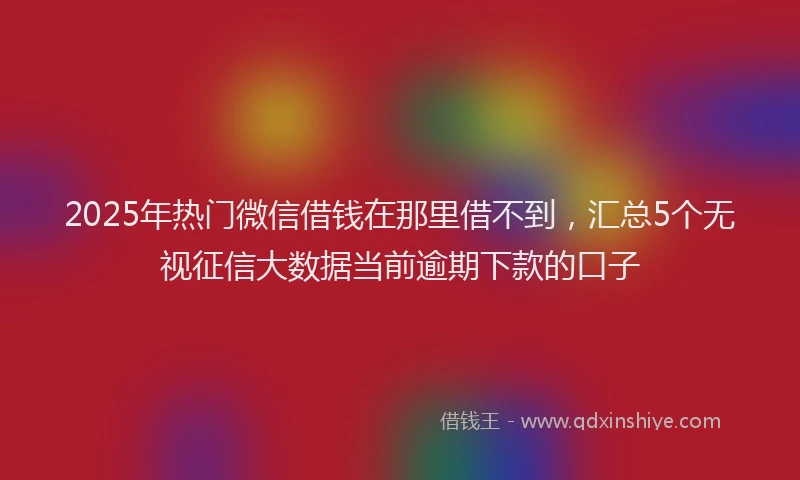 2025年热门微信借钱在那里借不到，汇总5个无视征信大数据当前逾期下款的口子