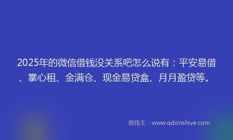 2025年的微信借钱没关系吧怎么说有：平安易借、掌心租、金满仓、现金易贷盒、月月盈贷等。