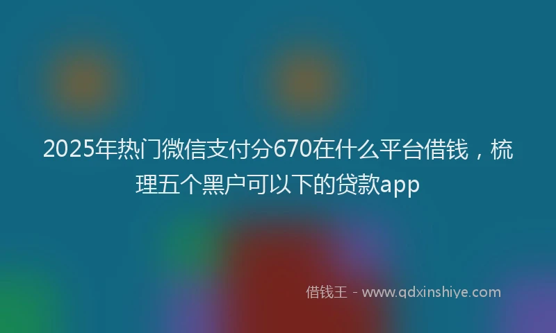 2025年热门微信支付分670在什么平台借钱，梳理五个黑户可以下的贷款app
