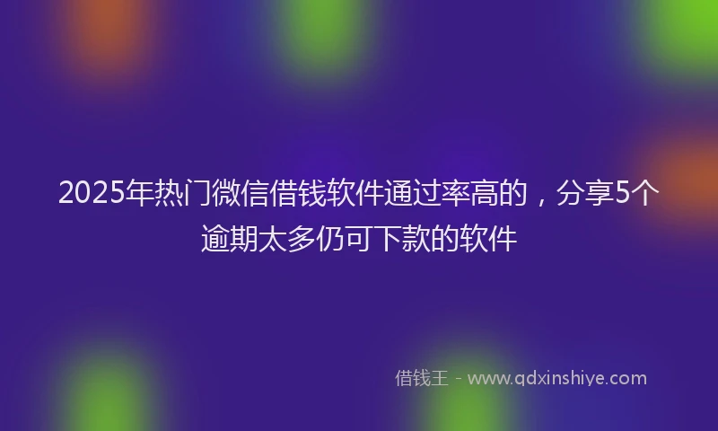 2025年热门微信借钱软件通过率高的，分享5个逾期太多仍可下款的软件