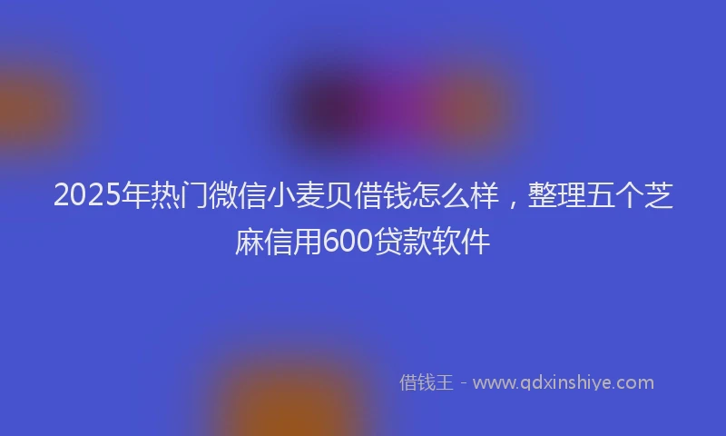 2025年热门微信小麦贝借钱怎么样，整理五个芝麻信用600贷款软件