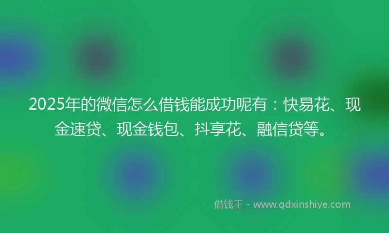 2025年的微信怎么借钱能成功呢有：快易花、现金速贷、现金钱包、抖享花、融信贷等。