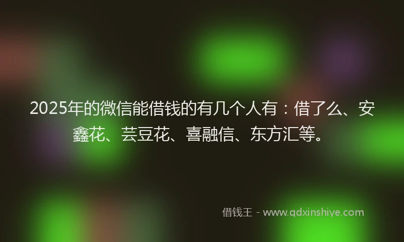 2025年的微信能借钱的有几个人有：借了么、安鑫花、芸豆花、喜融信、东方汇等。