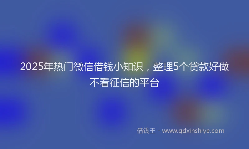 2025年热门微信借钱小知识，整理5个贷款好做不看征信的平台