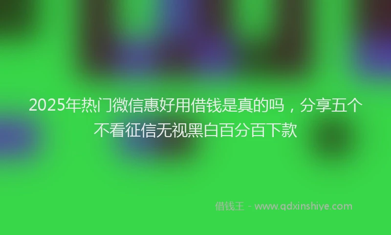 2025年热门微信惠好用借钱是真的吗，分享五个不看征信无视黑白百分百下款
