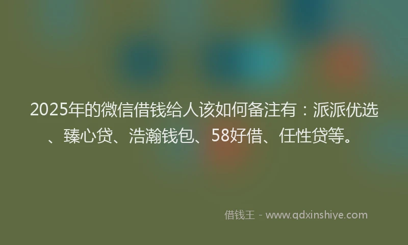 2025年的微信借钱给人该如何备注有：派派优选、臻心贷、浩瀚钱包、58好借、任性贷等。