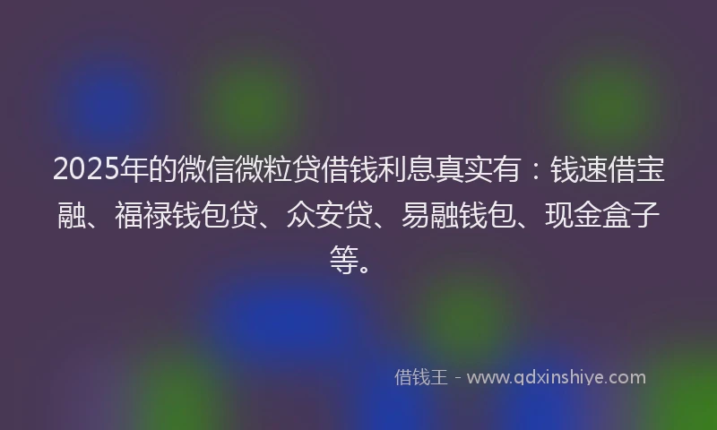2025年的微信微粒贷借钱利息真实有：钱速借宝融、福禄钱包贷、众安贷、易融钱包、现金盒子等。