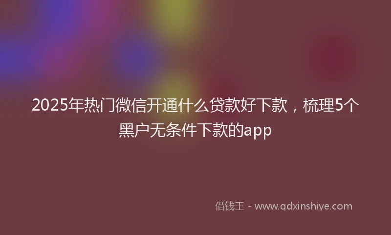 2025年热门微信开通什么贷款好下款，梳理5个黑户无条件下款的app