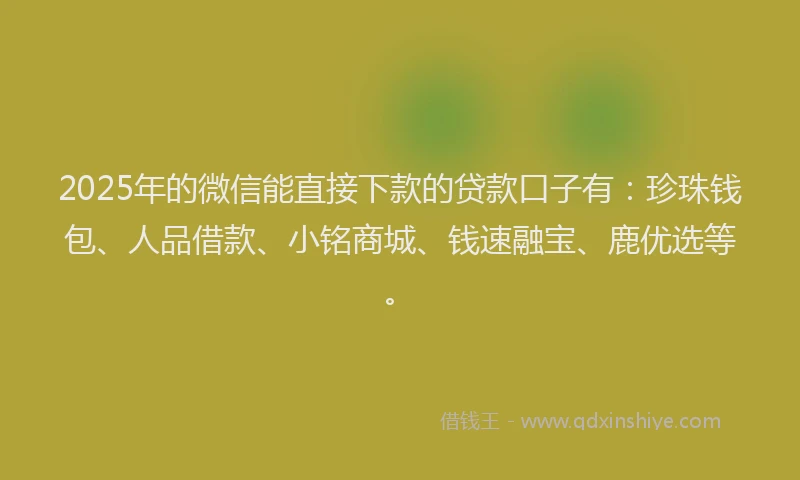 2025年的微信能直接下款的贷款口子有：珍珠钱包、人品借款、小铭商城、钱速融宝、鹿优选等。