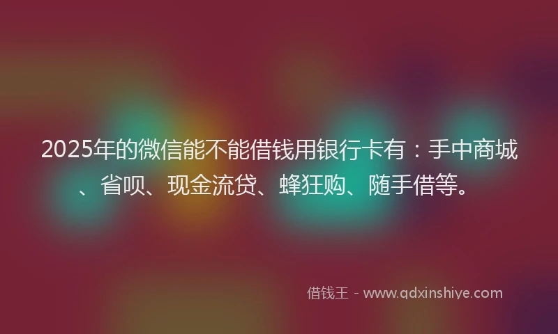2025年的微信能不能借钱用银行卡有：手中商城、省呗、现金流贷、蜂狂购、随手借等。