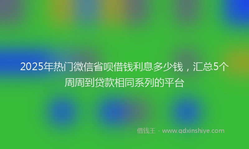 2025年热门微信省呗借钱利息多少钱，汇总5个周周到贷款相同系列的平台