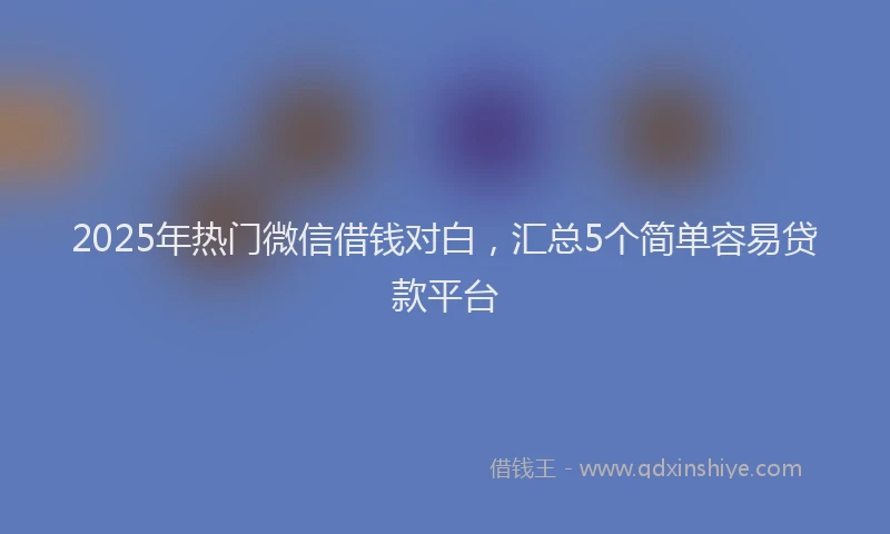 2025年热门微信借钱对白，汇总5个简单容易贷款平台