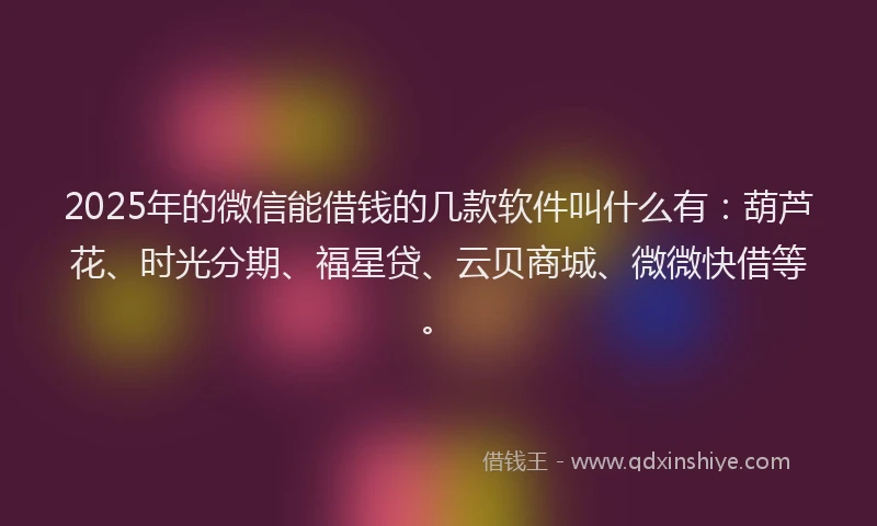 2025年的微信能借钱的几款软件叫什么有：葫芦花、时光分期、福星贷、云贝商城、微微快借等。